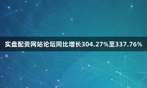 实盘配资网站论坛同比增长304.27%至337.76%