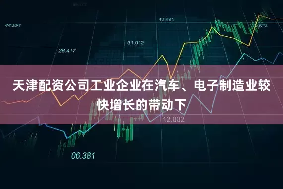 天津配资公司工业企业在汽车、电子制造业较快增长的带动下