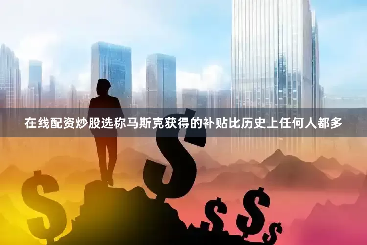 在线配资炒股选称马斯克获得的补贴比历史上任何人都多