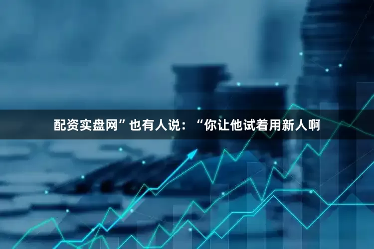 配资实盘网”也有人说：“你让他试着用新人啊