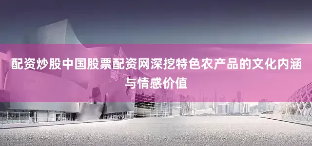 配资炒股中国股票配资网深挖特色农产品的文化内涵与情感价值