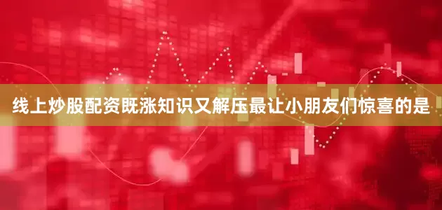 线上炒股配资既涨知识又解压最让小朋友们惊喜的是