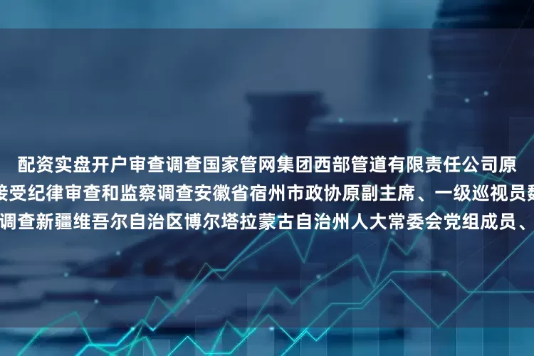 配资实盘开户审查调查国家管网集团西部管道有限责任公司原党委委员、纪委书记唐伏平接受纪律审查和监察调查安徽省宿州市政协原副主席、一级巡视员魏建华接受纪律审查和监察调查新疆维吾尔自治区博尔塔拉蒙古自治州人大常委会党组成员、副主任陈健接受纪律审查和监察调查河北省邯郸市委原常委、宣传部原部长杜树杰接受纪律审查和监察调查原河北省国土资源厅巡视员高献计接受纪律审查和监察调查徐州医科大学原副校长王人颢接受纪律审