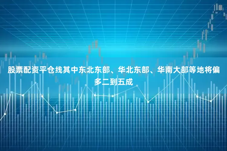 股票配资平仓线其中东北东部、华北东部、华南大部等地将偏多二到五成