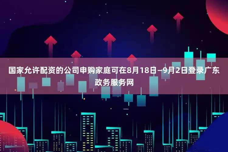 国家允许配资的公司申购家庭可在8月18日—9月2日登录广东政务服务网