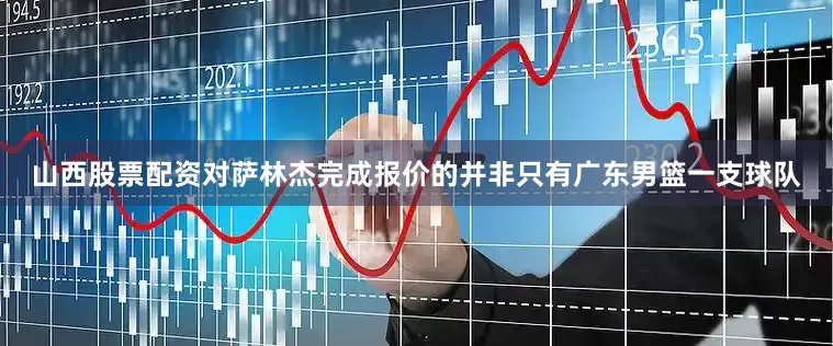 山西股票配资对萨林杰完成报价的并非只有广东男篮一支球队